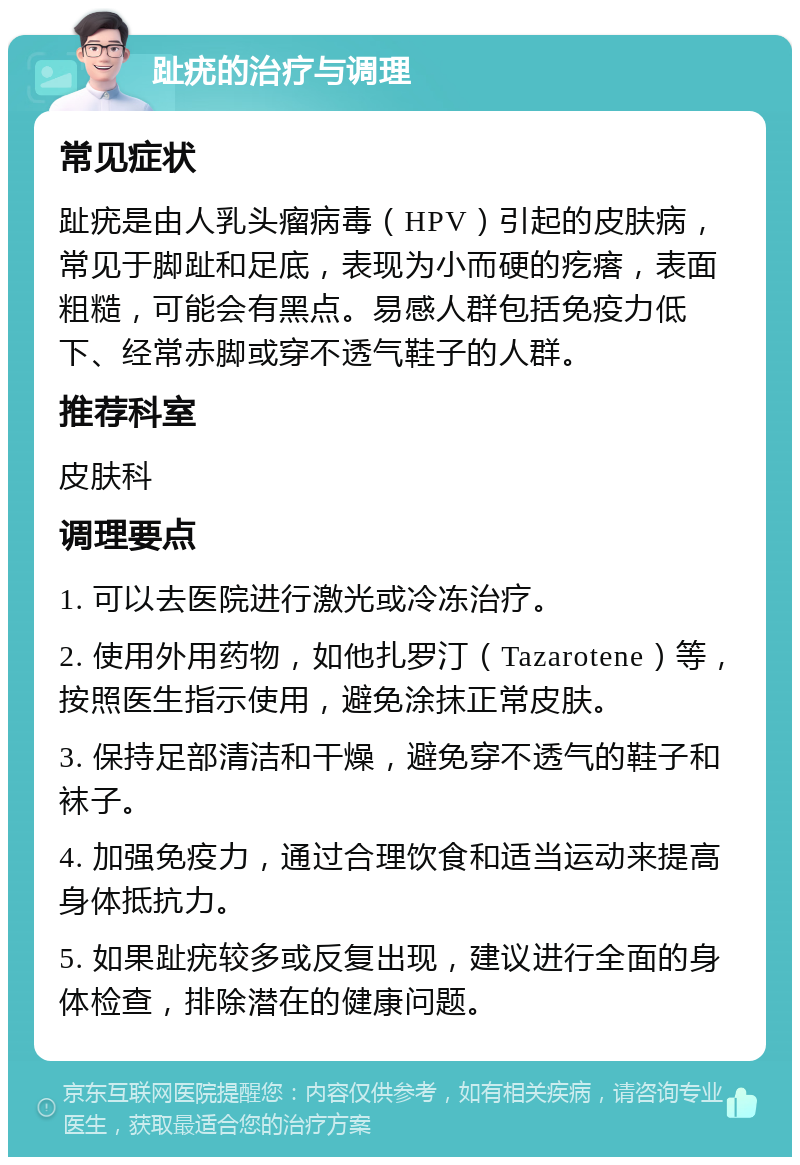 趾疣的治疗与调理 常见症状 趾疣是由人乳头瘤病毒（HPV）引起的皮肤病，常见于脚趾和足底，表现为小而硬的疙瘩，表面粗糙，可能会有黑点。易感人群包括免疫力低下、经常赤脚或穿不透气鞋子的人群。 推荐科室 皮肤科 调理要点 1. 可以去医院进行激光或冷冻治疗。 2. 使用外用药物，如他扎罗汀（Tazarotene）等，按照医生指示使用，避免涂抹正常皮肤。 3. 保持足部清洁和干燥，避免穿不透气的鞋子和袜子。 4. 加强免疫力，通过合理饮食和适当运动来提高身体抵抗力。 5. 如果趾疣较多或反复出现，建议进行全面的身体检查，排除潜在的健康问题。