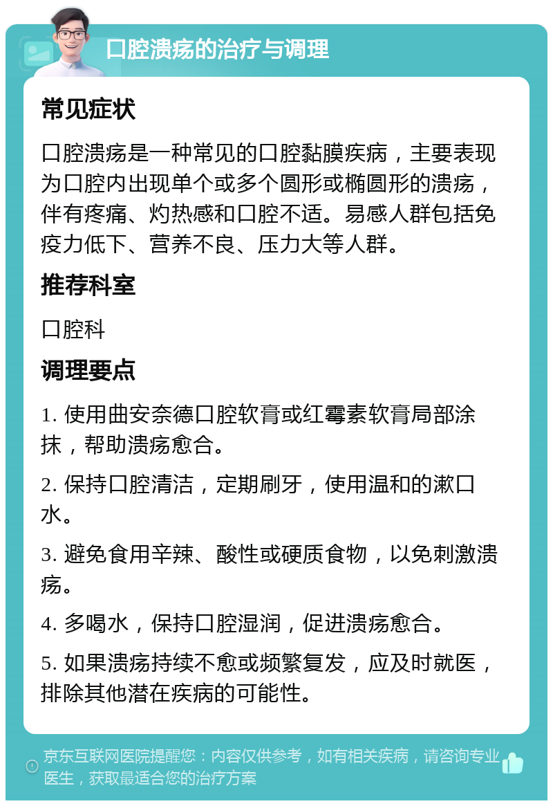 口腔溃疡的治疗与调理 常见症状 口腔溃疡是一种常见的口腔黏膜疾病，主要表现为口腔内出现单个或多个圆形或椭圆形的溃疡，伴有疼痛、灼热感和口腔不适。易感人群包括免疫力低下、营养不良、压力大等人群。 推荐科室 口腔科 调理要点 1. 使用曲安奈德口腔软膏或红霉素软膏局部涂抹，帮助溃疡愈合。 2. 保持口腔清洁，定期刷牙，使用温和的漱口水。 3. 避免食用辛辣、酸性或硬质食物，以免刺激溃疡。 4. 多喝水，保持口腔湿润，促进溃疡愈合。 5. 如果溃疡持续不愈或频繁复发，应及时就医，排除其他潜在疾病的可能性。