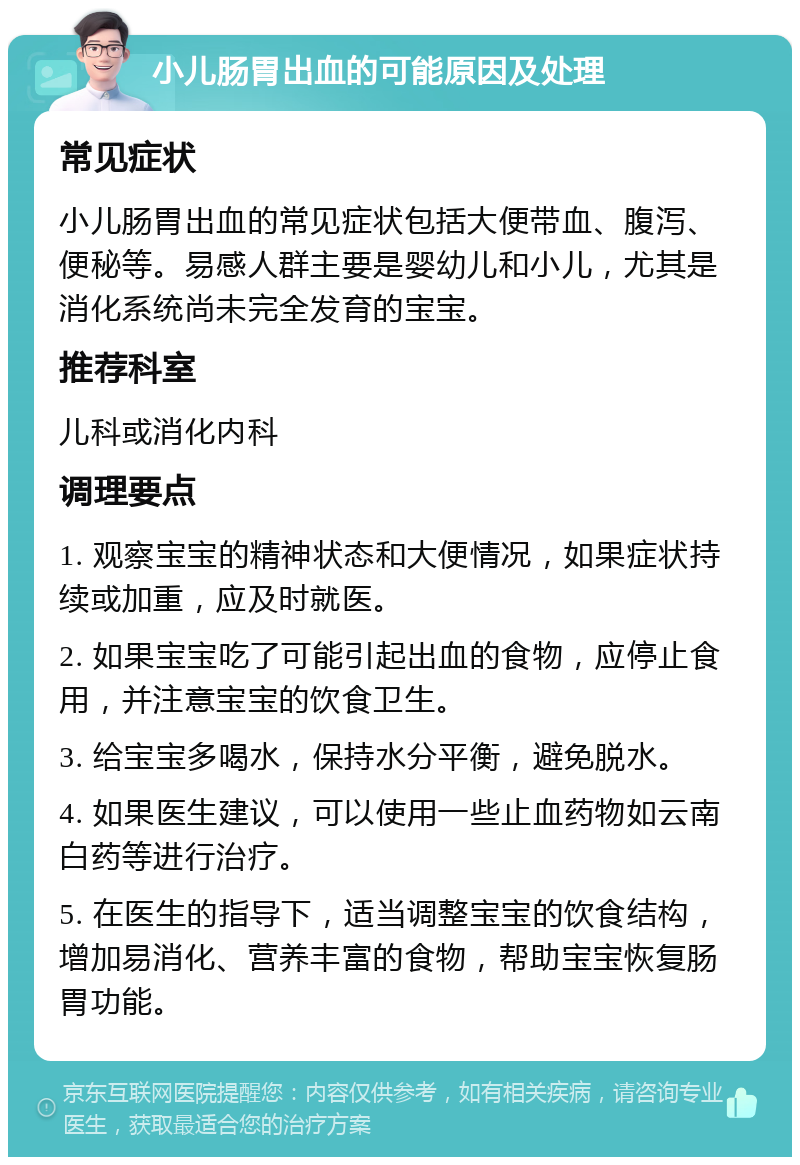 小儿肠胃出血的可能原因及处理 常见症状 小儿肠胃出血的常见症状包括大便带血、腹泻、便秘等。易感人群主要是婴幼儿和小儿，尤其是消化系统尚未完全发育的宝宝。 推荐科室 儿科或消化内科 调理要点 1. 观察宝宝的精神状态和大便情况，如果症状持续或加重，应及时就医。 2. 如果宝宝吃了可能引起出血的食物，应停止食用，并注意宝宝的饮食卫生。 3. 给宝宝多喝水，保持水分平衡，避免脱水。 4. 如果医生建议，可以使用一些止血药物如云南白药等进行治疗。 5. 在医生的指导下，适当调整宝宝的饮食结构，增加易消化、营养丰富的食物，帮助宝宝恢复肠胃功能。