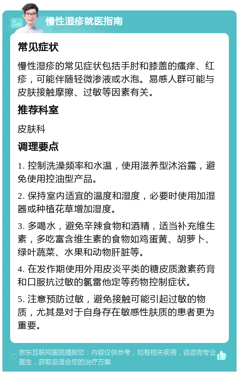 慢性湿疹就医指南 常见症状 慢性湿疹的常见症状包括手肘和膝盖的瘙痒、红疹，可能伴随轻微渗液或水泡。易感人群可能与皮肤接触摩擦、过敏等因素有关。 推荐科室 皮肤科 调理要点 1. 控制洗澡频率和水温，使用滋养型沐浴露，避免使用控油型产品。 2. 保持室内适宜的温度和湿度，必要时使用加湿器或种植花草增加湿度。 3. 多喝水，避免辛辣食物和酒精，适当补充维生素，多吃富含维生素的食物如鸡蛋黄、胡萝卜、绿叶蔬菜、水果和动物肝脏等。 4. 在发作期使用外用皮炎平类的糖皮质激素药膏和口服抗过敏的氯雷他定等药物控制症状。 5. 注意预防过敏，避免接触可能引起过敏的物质，尤其是对于自身存在敏感性肤质的患者更为重要。