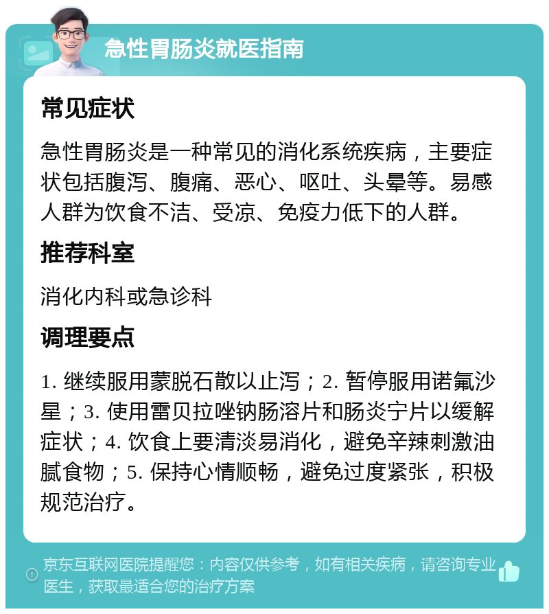 急性胃肠炎就医指南 常见症状 急性胃肠炎是一种常见的消化系统疾病，主要症状包括腹泻、腹痛、恶心、呕吐、头晕等。易感人群为饮食不洁、受凉、免疫力低下的人群。 推荐科室 消化内科或急诊科 调理要点 1. 继续服用蒙脱石散以止泻；2. 暂停服用诺氟沙星；3. 使用雷贝拉唑钠肠溶片和肠炎宁片以缓解症状；4. 饮食上要清淡易消化，避免辛辣刺激油腻食物；5. 保持心情顺畅，避免过度紧张，积极规范治疗。