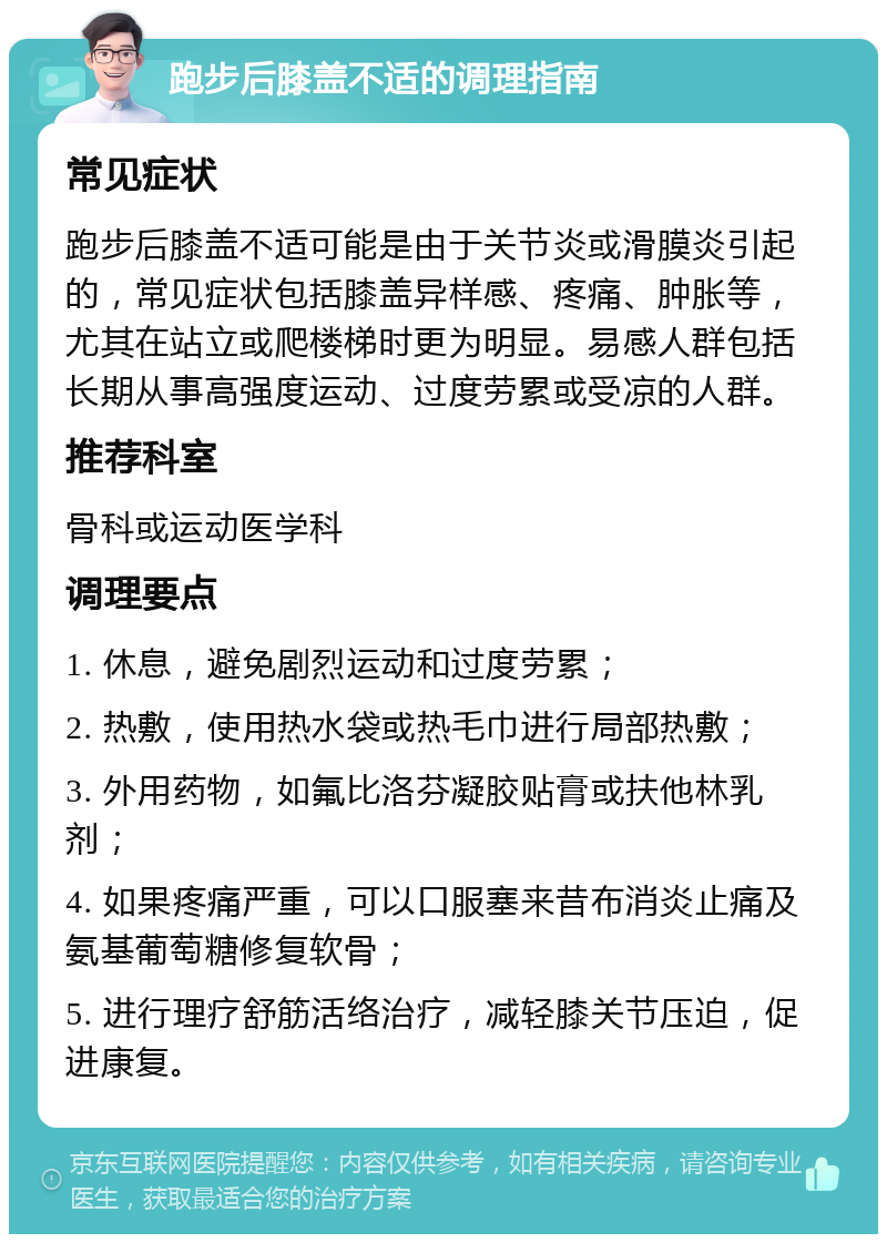 跑步后膝盖不适的调理指南 常见症状 跑步后膝盖不适可能是由于关节炎或滑膜炎引起的，常见症状包括膝盖异样感、疼痛、肿胀等，尤其在站立或爬楼梯时更为明显。易感人群包括长期从事高强度运动、过度劳累或受凉的人群。 推荐科室 骨科或运动医学科 调理要点 1. 休息，避免剧烈运动和过度劳累； 2. 热敷，使用热水袋或热毛巾进行局部热敷； 3. 外用药物，如氟比洛芬凝胶贴膏或扶他林乳剂； 4. 如果疼痛严重，可以口服塞来昔布消炎止痛及氨基葡萄糖修复软骨； 5. 进行理疗舒筋活络治疗，减轻膝关节压迫，促进康复。