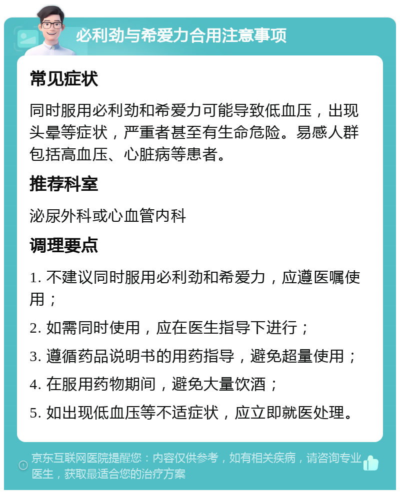 必利劲与希爱力合用注意事项 常见症状 同时服用必利劲和希爱力可能导致低血压，出现头晕等症状，严重者甚至有生命危险。易感人群包括高血压、心脏病等患者。 推荐科室 泌尿外科或心血管内科 调理要点 1. 不建议同时服用必利劲和希爱力，应遵医嘱使用； 2. 如需同时使用，应在医生指导下进行； 3. 遵循药品说明书的用药指导，避免超量使用； 4. 在服用药物期间，避免大量饮酒； 5. 如出现低血压等不适症状，应立即就医处理。