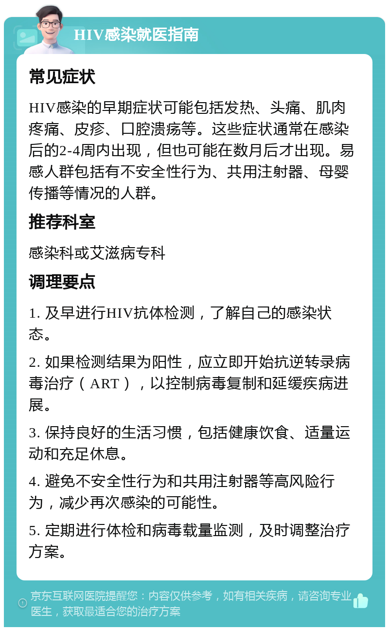 HIV感染就医指南 常见症状 HIV感染的早期症状可能包括发热、头痛、肌肉疼痛、皮疹、口腔溃疡等。这些症状通常在感染后的2-4周内出现，但也可能在数月后才出现。易感人群包括有不安全性行为、共用注射器、母婴传播等情况的人群。 推荐科室 感染科或艾滋病专科 调理要点 1. 及早进行HIV抗体检测，了解自己的感染状态。 2. 如果检测结果为阳性，应立即开始抗逆转录病毒治疗（ART），以控制病毒复制和延缓疾病进展。 3. 保持良好的生活习惯，包括健康饮食、适量运动和充足休息。 4. 避免不安全性行为和共用注射器等高风险行为，减少再次感染的可能性。 5. 定期进行体检和病毒载量监测，及时调整治疗方案。