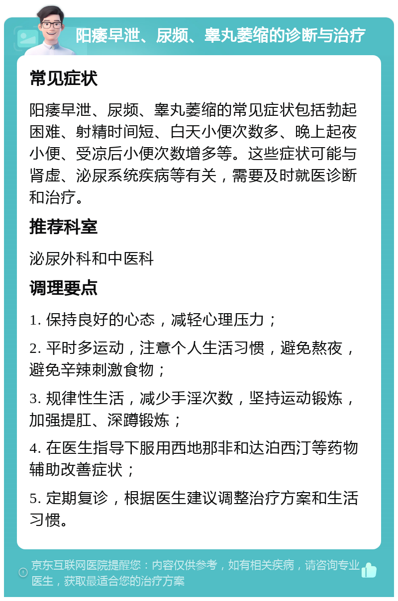 阳痿早泄、尿频、睾丸萎缩的诊断与治疗 常见症状 阳痿早泄、尿频、睾丸萎缩的常见症状包括勃起困难、射精时间短、白天小便次数多、晚上起夜小便、受凉后小便次数增多等。这些症状可能与肾虚、泌尿系统疾病等有关，需要及时就医诊断和治疗。 推荐科室 泌尿外科和中医科 调理要点 1. 保持良好的心态，减轻心理压力； 2. 平时多运动，注意个人生活习惯，避免熬夜，避免辛辣刺激食物； 3. 规律性生活，减少手淫次数，坚持运动锻炼，加强提肛、深蹲锻炼； 4. 在医生指导下服用西地那非和达泊西汀等药物辅助改善症状； 5. 定期复诊，根据医生建议调整治疗方案和生活习惯。