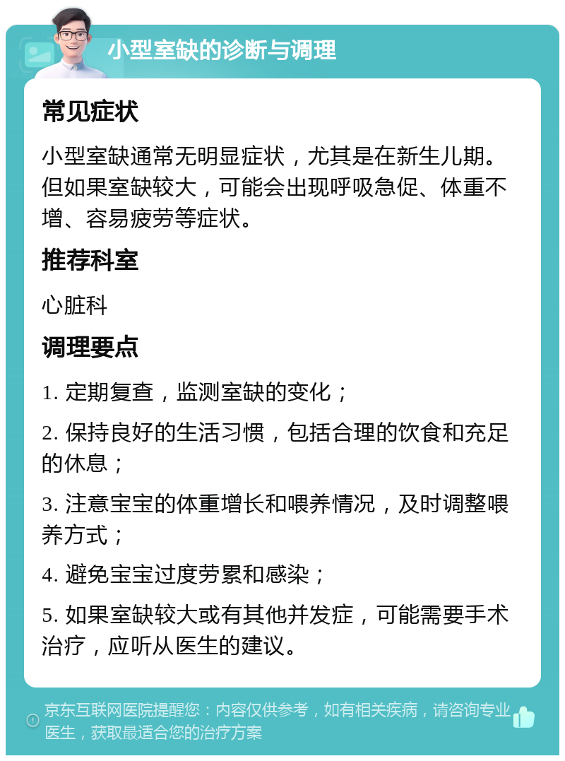 小型室缺的诊断与调理 常见症状 小型室缺通常无明显症状，尤其是在新生儿期。但如果室缺较大，可能会出现呼吸急促、体重不增、容易疲劳等症状。 推荐科室 心脏科 调理要点 1. 定期复查，监测室缺的变化； 2. 保持良好的生活习惯，包括合理的饮食和充足的休息； 3. 注意宝宝的体重增长和喂养情况，及时调整喂养方式； 4. 避免宝宝过度劳累和感染； 5. 如果室缺较大或有其他并发症，可能需要手术治疗，应听从医生的建议。