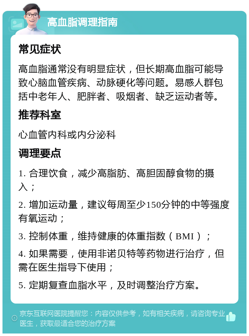 高血脂调理指南 常见症状 高血脂通常没有明显症状，但长期高血脂可能导致心脑血管疾病、动脉硬化等问题。易感人群包括中老年人、肥胖者、吸烟者、缺乏运动者等。 推荐科室 心血管内科或内分泌科 调理要点 1. 合理饮食，减少高脂肪、高胆固醇食物的摄入； 2. 增加运动量，建议每周至少150分钟的中等强度有氧运动； 3. 控制体重，维持健康的体重指数（BMI）； 4. 如果需要，使用非诺贝特等药物进行治疗，但需在医生指导下使用； 5. 定期复查血脂水平，及时调整治疗方案。