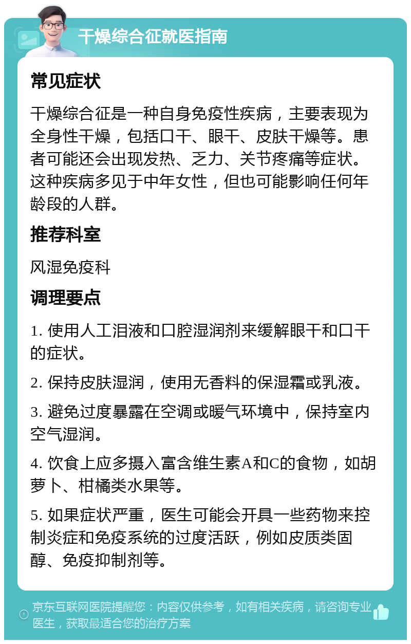 干燥综合征就医指南 常见症状 干燥综合征是一种自身免疫性疾病，主要表现为全身性干燥，包括口干、眼干、皮肤干燥等。患者可能还会出现发热、乏力、关节疼痛等症状。这种疾病多见于中年女性，但也可能影响任何年龄段的人群。 推荐科室 风湿免疫科 调理要点 1. 使用人工泪液和口腔湿润剂来缓解眼干和口干的症状。 2. 保持皮肤湿润，使用无香料的保湿霜或乳液。 3. 避免过度暴露在空调或暖气环境中，保持室内空气湿润。 4. 饮食上应多摄入富含维生素A和C的食物，如胡萝卜、柑橘类水果等。 5. 如果症状严重，医生可能会开具一些药物来控制炎症和免疫系统的过度活跃，例如皮质类固醇、免疫抑制剂等。