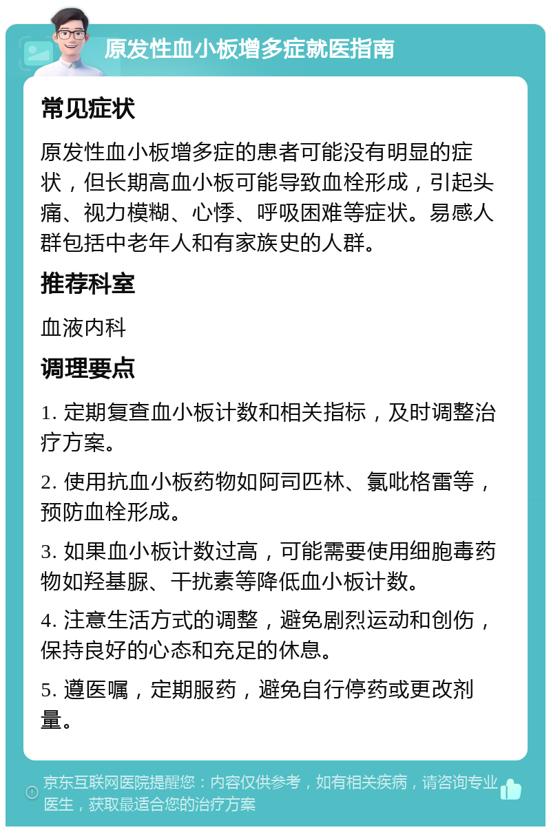 原发性血小板增多症就医指南 常见症状 原发性血小板增多症的患者可能没有明显的症状，但长期高血小板可能导致血栓形成，引起头痛、视力模糊、心悸、呼吸困难等症状。易感人群包括中老年人和有家族史的人群。 推荐科室 血液内科 调理要点 1. 定期复查血小板计数和相关指标，及时调整治疗方案。 2. 使用抗血小板药物如阿司匹林、氯吡格雷等，预防血栓形成。 3. 如果血小板计数过高，可能需要使用细胞毒药物如羟基脲、干扰素等降低血小板计数。 4. 注意生活方式的调整，避免剧烈运动和创伤，保持良好的心态和充足的休息。 5. 遵医嘱，定期服药，避免自行停药或更改剂量。