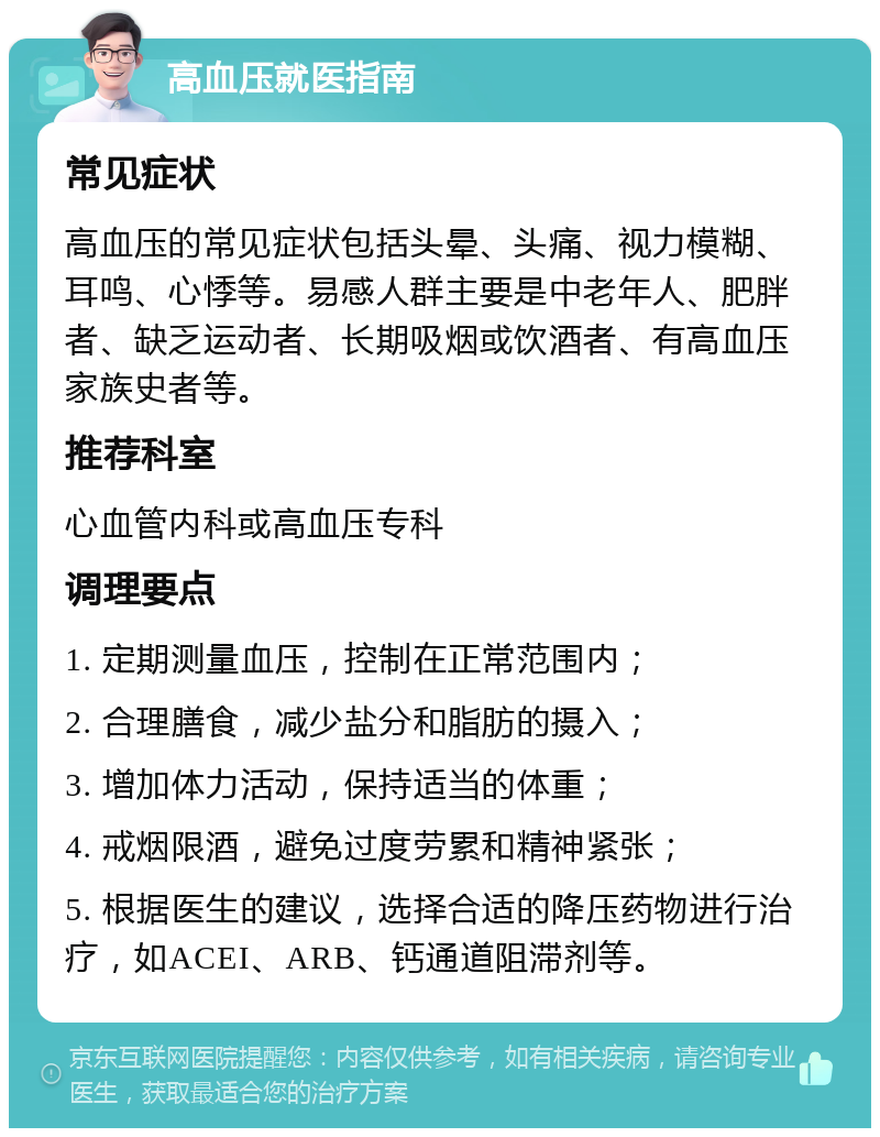 高血压就医指南 常见症状 高血压的常见症状包括头晕、头痛、视力模糊、耳鸣、心悸等。易感人群主要是中老年人、肥胖者、缺乏运动者、长期吸烟或饮酒者、有高血压家族史者等。 推荐科室 心血管内科或高血压专科 调理要点 1. 定期测量血压，控制在正常范围内； 2. 合理膳食，减少盐分和脂肪的摄入； 3. 增加体力活动，保持适当的体重； 4. 戒烟限酒，避免过度劳累和精神紧张； 5. 根据医生的建议，选择合适的降压药物进行治疗，如ACEI、ARB、钙通道阻滞剂等。