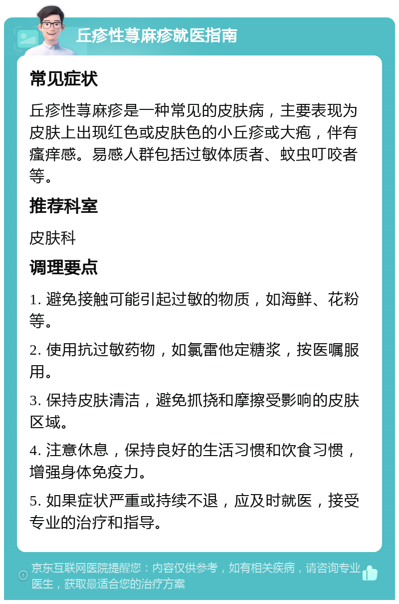 丘疹性荨麻疹就医指南 常见症状 丘疹性荨麻疹是一种常见的皮肤病，主要表现为皮肤上出现红色或皮肤色的小丘疹或大疱，伴有瘙痒感。易感人群包括过敏体质者、蚊虫叮咬者等。 推荐科室 皮肤科 调理要点 1. 避免接触可能引起过敏的物质，如海鲜、花粉等。 2. 使用抗过敏药物，如氯雷他定糖浆，按医嘱服用。 3. 保持皮肤清洁，避免抓挠和摩擦受影响的皮肤区域。 4. 注意休息，保持良好的生活习惯和饮食习惯，增强身体免疫力。 5. 如果症状严重或持续不退，应及时就医，接受专业的治疗和指导。