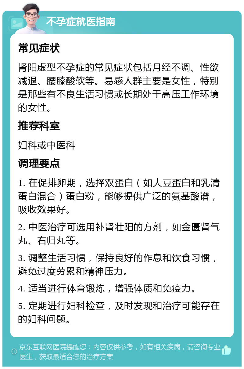 不孕症就医指南 常见症状 肾阳虚型不孕症的常见症状包括月经不调、性欲减退、腰膝酸软等。易感人群主要是女性，特别是那些有不良生活习惯或长期处于高压工作环境的女性。 推荐科室 妇科或中医科 调理要点 1. 在促排卵期，选择双蛋白（如大豆蛋白和乳清蛋白混合）蛋白粉，能够提供广泛的氨基酸谱，吸收效果好。 2. 中医治疗可选用补肾壮阳的方剂，如金匮肾气丸、右归丸等。 3. 调整生活习惯，保持良好的作息和饮食习惯，避免过度劳累和精神压力。 4. 适当进行体育锻炼，增强体质和免疫力。 5. 定期进行妇科检查，及时发现和治疗可能存在的妇科问题。