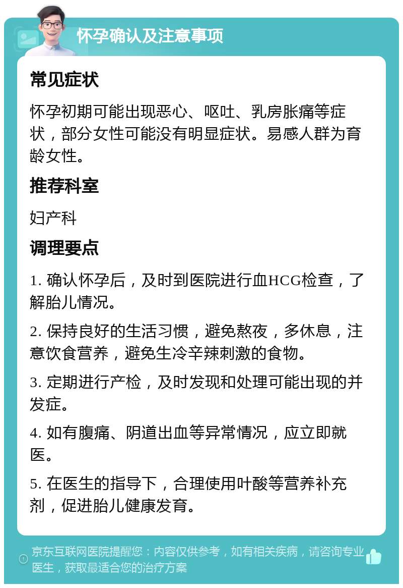 怀孕确认及注意事项 常见症状 怀孕初期可能出现恶心、呕吐、乳房胀痛等症状，部分女性可能没有明显症状。易感人群为育龄女性。 推荐科室 妇产科 调理要点 1. 确认怀孕后，及时到医院进行血HCG检查，了解胎儿情况。 2. 保持良好的生活习惯，避免熬夜，多休息，注意饮食营养，避免生冷辛辣刺激的食物。 3. 定期进行产检，及时发现和处理可能出现的并发症。 4. 如有腹痛、阴道出血等异常情况，应立即就医。 5. 在医生的指导下，合理使用叶酸等营养补充剂，促进胎儿健康发育。