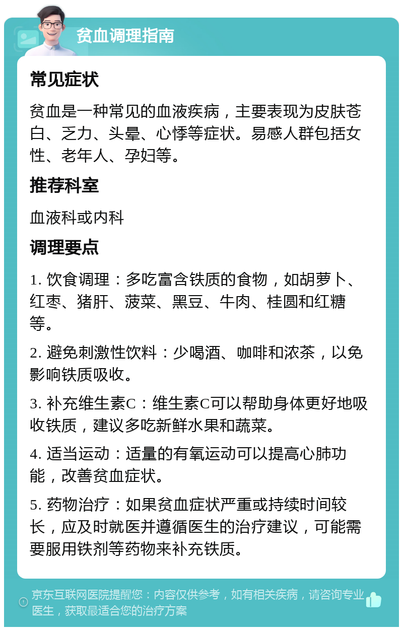 贫血调理指南 常见症状 贫血是一种常见的血液疾病，主要表现为皮肤苍白、乏力、头晕、心悸等症状。易感人群包括女性、老年人、孕妇等。 推荐科室 血液科或内科 调理要点 1. 饮食调理：多吃富含铁质的食物，如胡萝卜、红枣、猪肝、菠菜、黑豆、牛肉、桂圆和红糖等。 2. 避免刺激性饮料：少喝酒、咖啡和浓茶，以免影响铁质吸收。 3. 补充维生素C：维生素C可以帮助身体更好地吸收铁质，建议多吃新鲜水果和蔬菜。 4. 适当运动：适量的有氧运动可以提高心肺功能，改善贫血症状。 5. 药物治疗：如果贫血症状严重或持续时间较长，应及时就医并遵循医生的治疗建议，可能需要服用铁剂等药物来补充铁质。