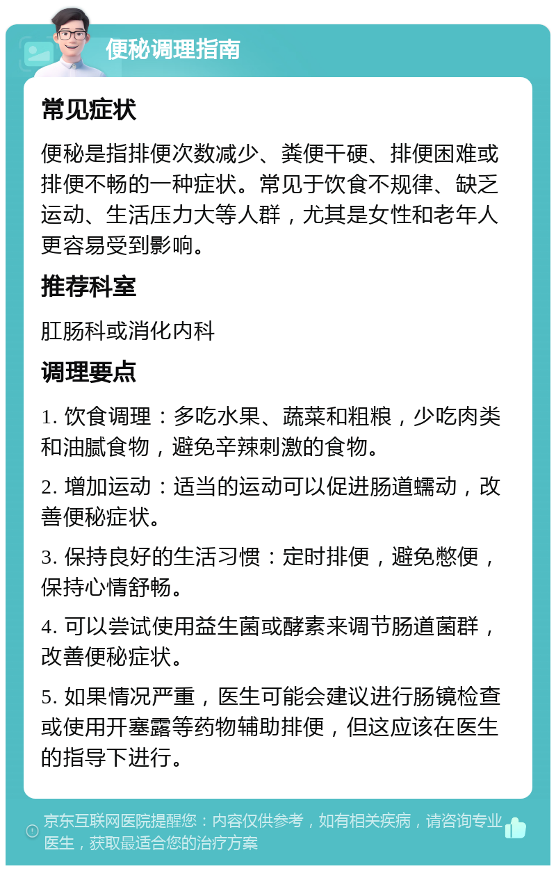 便秘调理指南 常见症状 便秘是指排便次数减少、粪便干硬、排便困难或排便不畅的一种症状。常见于饮食不规律、缺乏运动、生活压力大等人群，尤其是女性和老年人更容易受到影响。 推荐科室 肛肠科或消化内科 调理要点 1. 饮食调理：多吃水果、蔬菜和粗粮，少吃肉类和油腻食物，避免辛辣刺激的食物。 2. 增加运动：适当的运动可以促进肠道蠕动，改善便秘症状。 3. 保持良好的生活习惯：定时排便，避免憋便，保持心情舒畅。 4. 可以尝试使用益生菌或酵素来调节肠道菌群，改善便秘症状。 5. 如果情况严重，医生可能会建议进行肠镜检查或使用开塞露等药物辅助排便，但这应该在医生的指导下进行。