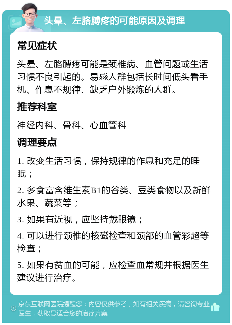 头晕、左胳膊疼的可能原因及调理 常见症状 头晕、左胳膊疼可能是颈椎病、血管问题或生活习惯不良引起的。易感人群包括长时间低头看手机、作息不规律、缺乏户外锻炼的人群。 推荐科室 神经内科、骨科、心血管科 调理要点 1. 改变生活习惯，保持规律的作息和充足的睡眠； 2. 多食富含维生素B1的谷类、豆类食物以及新鲜水果、蔬菜等； 3. 如果有近视，应坚持戴眼镜； 4. 可以进行颈椎的核磁检查和颈部的血管彩超等检查； 5. 如果有贫血的可能，应检查血常规并根据医生建议进行治疗。