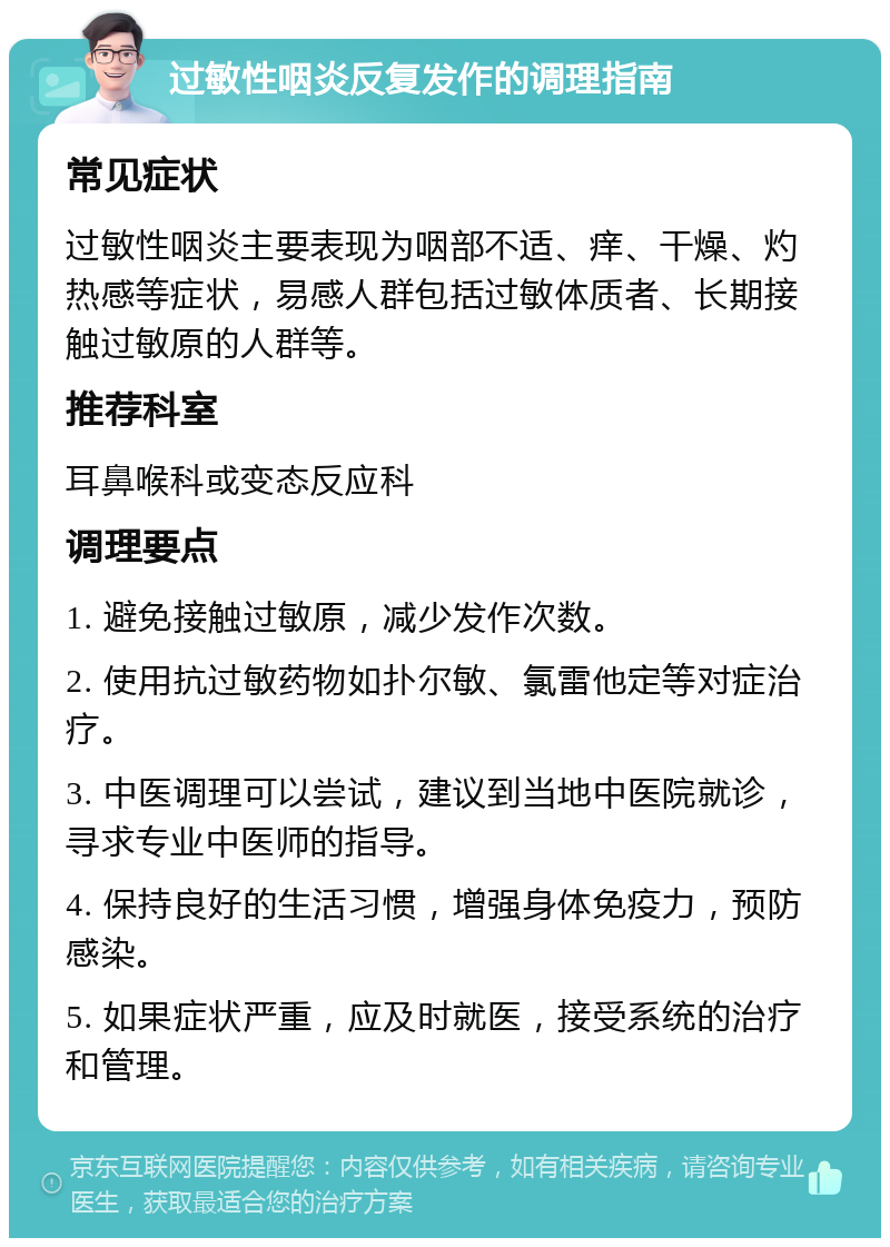 过敏性咽炎反复发作的调理指南 常见症状 过敏性咽炎主要表现为咽部不适、痒、干燥、灼热感等症状，易感人群包括过敏体质者、长期接触过敏原的人群等。 推荐科室 耳鼻喉科或变态反应科 调理要点 1. 避免接触过敏原，减少发作次数。 2. 使用抗过敏药物如扑尔敏、氯雷他定等对症治疗。 3. 中医调理可以尝试，建议到当地中医院就诊，寻求专业中医师的指导。 4. 保持良好的生活习惯，增强身体免疫力，预防感染。 5. 如果症状严重，应及时就医，接受系统的治疗和管理。