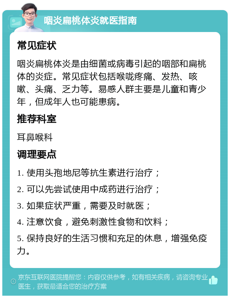 咽炎扁桃体炎就医指南 常见症状 咽炎扁桃体炎是由细菌或病毒引起的咽部和扁桃体的炎症。常见症状包括喉咙疼痛、发热、咳嗽、头痛、乏力等。易感人群主要是儿童和青少年，但成年人也可能患病。 推荐科室 耳鼻喉科 调理要点 1. 使用头孢地尼等抗生素进行治疗； 2. 可以先尝试使用中成药进行治疗； 3. 如果症状严重，需要及时就医； 4. 注意饮食，避免刺激性食物和饮料； 5. 保持良好的生活习惯和充足的休息，增强免疫力。