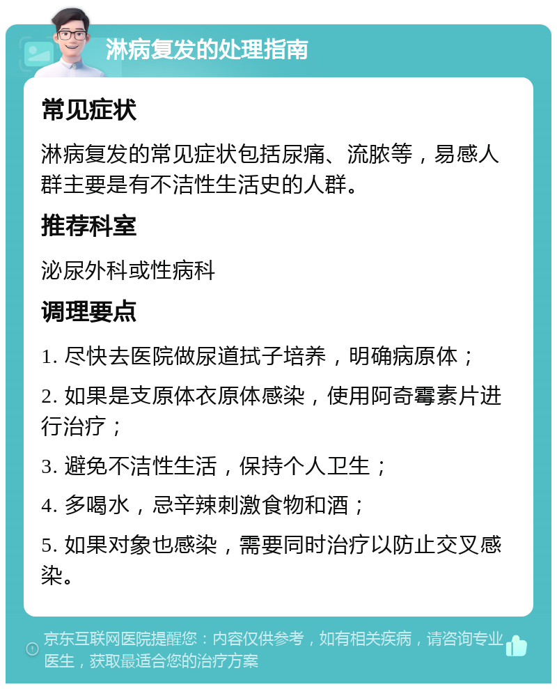 淋病复发的处理指南 常见症状 淋病复发的常见症状包括尿痛、流脓等，易感人群主要是有不洁性生活史的人群。 推荐科室 泌尿外科或性病科 调理要点 1. 尽快去医院做尿道拭子培养，明确病原体； 2. 如果是支原体衣原体感染，使用阿奇霉素片进行治疗； 3. 避免不洁性生活，保持个人卫生； 4. 多喝水，忌辛辣刺激食物和酒； 5. 如果对象也感染，需要同时治疗以防止交叉感染。