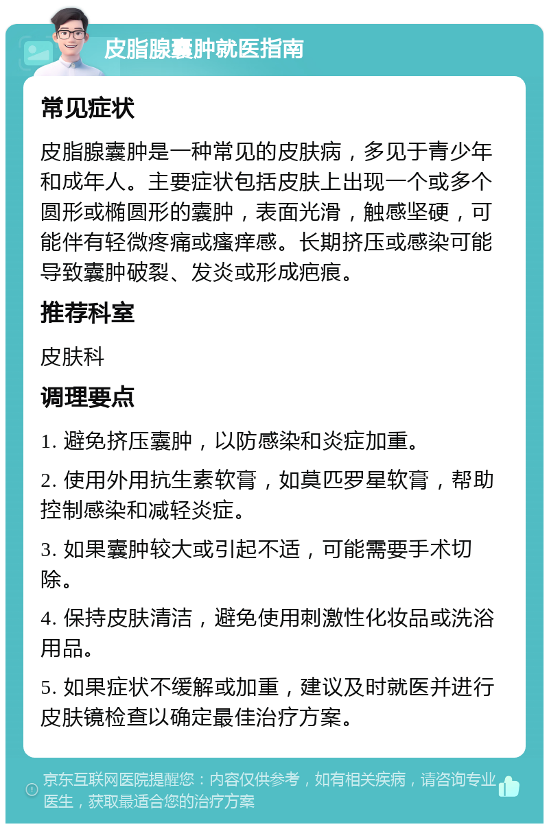 皮脂腺囊肿就医指南 常见症状 皮脂腺囊肿是一种常见的皮肤病，多见于青少年和成年人。主要症状包括皮肤上出现一个或多个圆形或椭圆形的囊肿，表面光滑，触感坚硬，可能伴有轻微疼痛或瘙痒感。长期挤压或感染可能导致囊肿破裂、发炎或形成疤痕。 推荐科室 皮肤科 调理要点 1. 避免挤压囊肿，以防感染和炎症加重。 2. 使用外用抗生素软膏，如莫匹罗星软膏，帮助控制感染和减轻炎症。 3. 如果囊肿较大或引起不适，可能需要手术切除。 4. 保持皮肤清洁，避免使用刺激性化妆品或洗浴用品。 5. 如果症状不缓解或加重，建议及时就医并进行皮肤镜检查以确定最佳治疗方案。