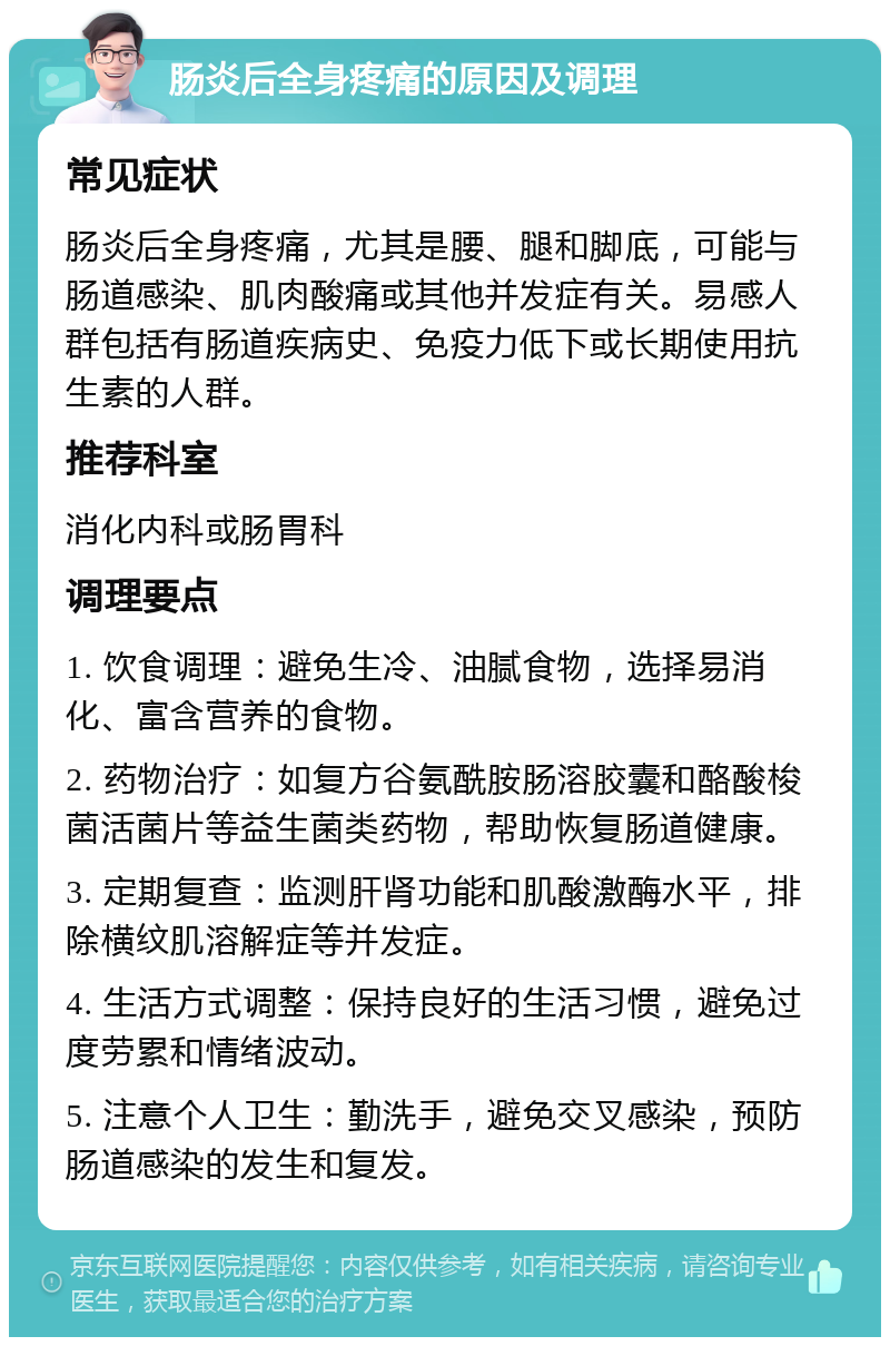 肠炎后全身疼痛的原因及调理 常见症状 肠炎后全身疼痛，尤其是腰、腿和脚底，可能与肠道感染、肌肉酸痛或其他并发症有关。易感人群包括有肠道疾病史、免疫力低下或长期使用抗生素的人群。 推荐科室 消化内科或肠胃科 调理要点 1. 饮食调理：避免生冷、油腻食物，选择易消化、富含营养的食物。 2. 药物治疗：如复方谷氨酰胺肠溶胶囊和酪酸梭菌活菌片等益生菌类药物，帮助恢复肠道健康。 3. 定期复查：监测肝肾功能和肌酸激酶水平，排除横纹肌溶解症等并发症。 4. 生活方式调整：保持良好的生活习惯，避免过度劳累和情绪波动。 5. 注意个人卫生：勤洗手，避免交叉感染，预防肠道感染的发生和复发。