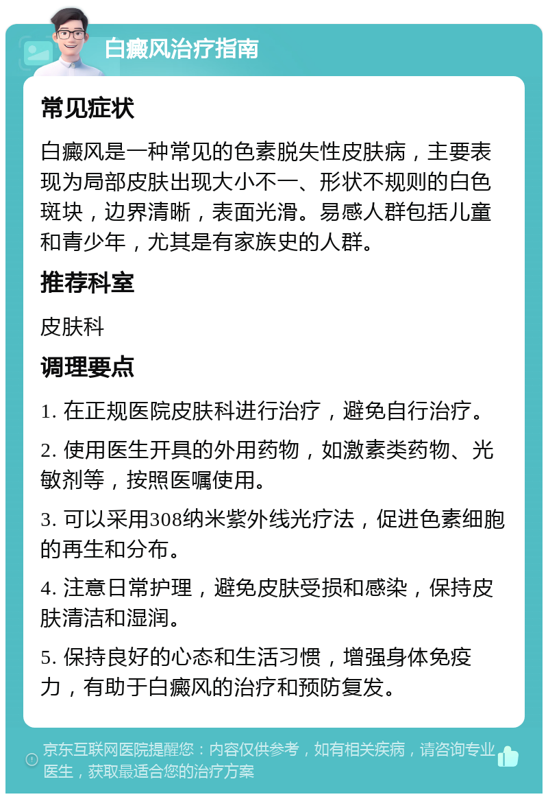 白癜风治疗指南 常见症状 白癜风是一种常见的色素脱失性皮肤病，主要表现为局部皮肤出现大小不一、形状不规则的白色斑块，边界清晰，表面光滑。易感人群包括儿童和青少年，尤其是有家族史的人群。 推荐科室 皮肤科 调理要点 1. 在正规医院皮肤科进行治疗，避免自行治疗。 2. 使用医生开具的外用药物，如激素类药物、光敏剂等，按照医嘱使用。 3. 可以采用308纳米紫外线光疗法，促进色素细胞的再生和分布。 4. 注意日常护理，避免皮肤受损和感染，保持皮肤清洁和湿润。 5. 保持良好的心态和生活习惯，增强身体免疫力，有助于白癜风的治疗和预防复发。