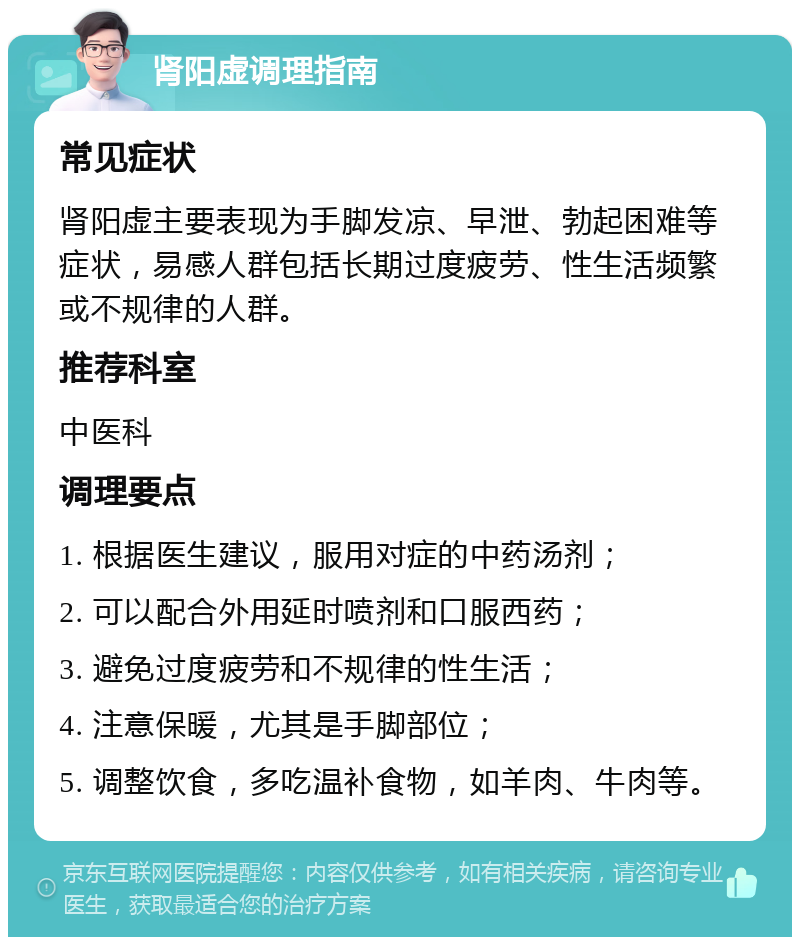 肾阳虚调理指南 常见症状 肾阳虚主要表现为手脚发凉、早泄、勃起困难等症状，易感人群包括长期过度疲劳、性生活频繁或不规律的人群。 推荐科室 中医科 调理要点 1. 根据医生建议，服用对症的中药汤剂； 2. 可以配合外用延时喷剂和口服西药； 3. 避免过度疲劳和不规律的性生活； 4. 注意保暖，尤其是手脚部位； 5. 调整饮食，多吃温补食物，如羊肉、牛肉等。