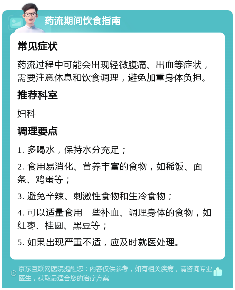 药流期间饮食指南 常见症状 药流过程中可能会出现轻微腹痛、出血等症状，需要注意休息和饮食调理，避免加重身体负担。 推荐科室 妇科 调理要点 1. 多喝水，保持水分充足； 2. 食用易消化、营养丰富的食物，如稀饭、面条、鸡蛋等； 3. 避免辛辣、刺激性食物和生冷食物； 4. 可以适量食用一些补血、调理身体的食物，如红枣、桂圆、黑豆等； 5. 如果出现严重不适，应及时就医处理。