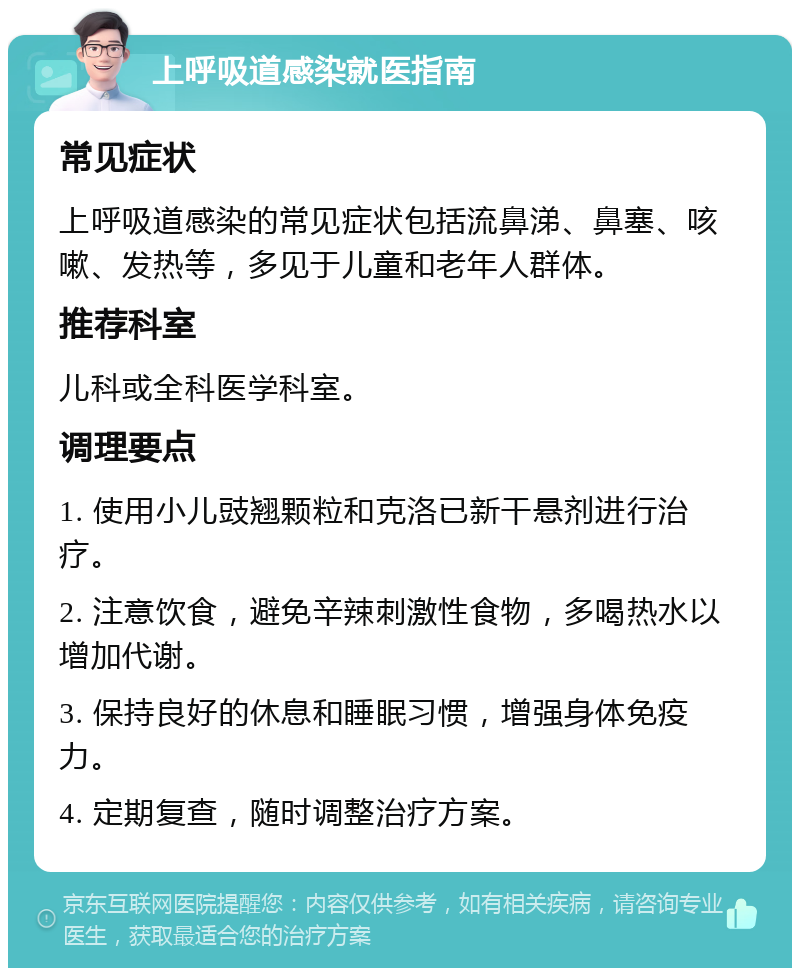 上呼吸道感染就医指南 常见症状 上呼吸道感染的常见症状包括流鼻涕、鼻塞、咳嗽、发热等，多见于儿童和老年人群体。 推荐科室 儿科或全科医学科室。 调理要点 1. 使用小儿豉翘颗粒和克洛已新干悬剂进行治疗。 2. 注意饮食，避免辛辣刺激性食物，多喝热水以增加代谢。 3. 保持良好的休息和睡眠习惯，增强身体免疫力。 4. 定期复查，随时调整治疗方案。