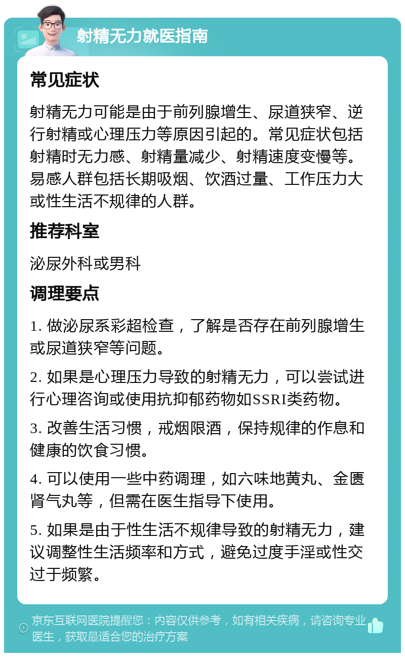 射精无力就医指南 常见症状 射精无力可能是由于前列腺增生、尿道狭窄、逆行射精或心理压力等原因引起的。常见症状包括射精时无力感、射精量减少、射精速度变慢等。易感人群包括长期吸烟、饮酒过量、工作压力大或性生活不规律的人群。 推荐科室 泌尿外科或男科 调理要点 1. 做泌尿系彩超检查，了解是否存在前列腺增生或尿道狭窄等问题。 2. 如果是心理压力导致的射精无力，可以尝试进行心理咨询或使用抗抑郁药物如SSRI类药物。 3. 改善生活习惯，戒烟限酒，保持规律的作息和健康的饮食习惯。 4. 可以使用一些中药调理，如六味地黄丸、金匮肾气丸等，但需在医生指导下使用。 5. 如果是由于性生活不规律导致的射精无力，建议调整性生活频率和方式，避免过度手淫或性交过于频繁。