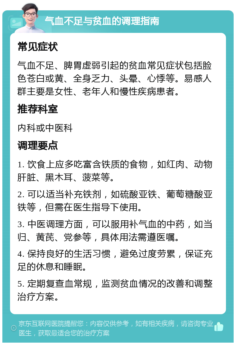 气血不足与贫血的调理指南 常见症状 气血不足、脾胃虚弱引起的贫血常见症状包括脸色苍白或黄、全身乏力、头晕、心悸等。易感人群主要是女性、老年人和慢性疾病患者。 推荐科室 内科或中医科 调理要点 1. 饮食上应多吃富含铁质的食物，如红肉、动物肝脏、黑木耳、菠菜等。 2. 可以适当补充铁剂，如硫酸亚铁、葡萄糖酸亚铁等，但需在医生指导下使用。 3. 中医调理方面，可以服用补气血的中药，如当归、黄芪、党参等，具体用法需遵医嘱。 4. 保持良好的生活习惯，避免过度劳累，保证充足的休息和睡眠。 5. 定期复查血常规，监测贫血情况的改善和调整治疗方案。