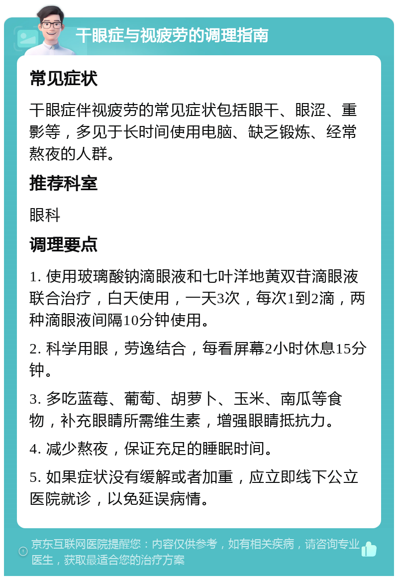 干眼症与视疲劳的调理指南 常见症状 干眼症伴视疲劳的常见症状包括眼干、眼涩、重影等，多见于长时间使用电脑、缺乏锻炼、经常熬夜的人群。 推荐科室 眼科 调理要点 1. 使用玻璃酸钠滴眼液和七叶洋地黄双苷滴眼液联合治疗，白天使用，一天3次，每次1到2滴，两种滴眼液间隔10分钟使用。 2. 科学用眼，劳逸结合，每看屏幕2小时休息15分钟。 3. 多吃蓝莓、葡萄、胡萝卜、玉米、南瓜等食物，补充眼睛所需维生素，增强眼睛抵抗力。 4. 减少熬夜，保证充足的睡眠时间。 5. 如果症状没有缓解或者加重，应立即线下公立医院就诊，以免延误病情。