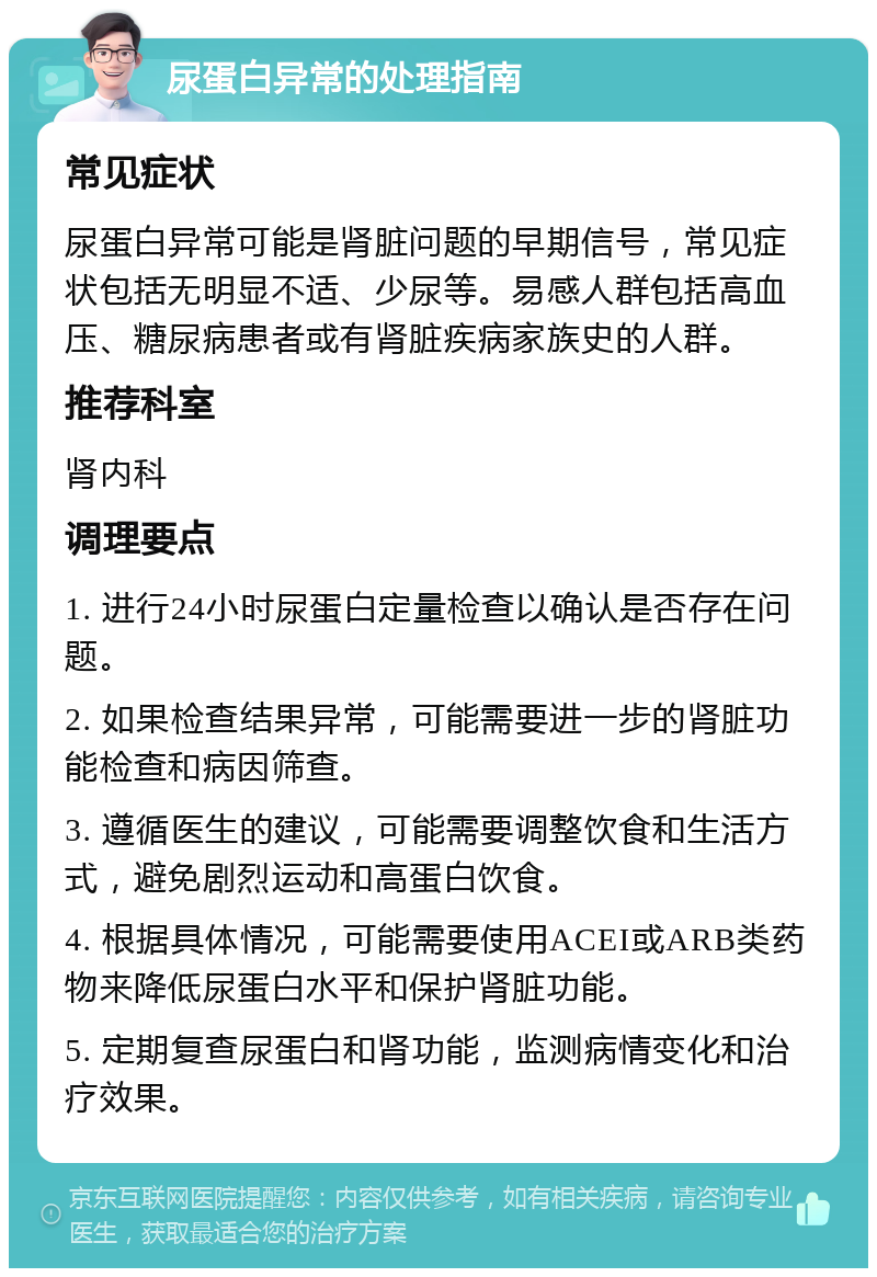 尿蛋白异常的处理指南 常见症状 尿蛋白异常可能是肾脏问题的早期信号，常见症状包括无明显不适、少尿等。易感人群包括高血压、糖尿病患者或有肾脏疾病家族史的人群。 推荐科室 肾内科 调理要点 1. 进行24小时尿蛋白定量检查以确认是否存在问题。 2. 如果检查结果异常，可能需要进一步的肾脏功能检查和病因筛查。 3. 遵循医生的建议，可能需要调整饮食和生活方式，避免剧烈运动和高蛋白饮食。 4. 根据具体情况，可能需要使用ACEI或ARB类药物来降低尿蛋白水平和保护肾脏功能。 5. 定期复查尿蛋白和肾功能，监测病情变化和治疗效果。