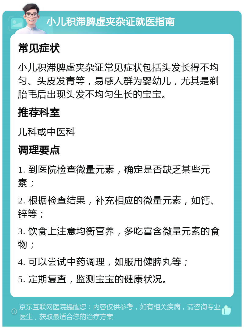 小儿积滞脾虚夹杂证就医指南 常见症状 小儿积滞脾虚夹杂证常见症状包括头发长得不均匀、头皮发青等，易感人群为婴幼儿，尤其是剃胎毛后出现头发不均匀生长的宝宝。 推荐科室 儿科或中医科 调理要点 1. 到医院检查微量元素，确定是否缺乏某些元素； 2. 根据检查结果，补充相应的微量元素，如钙、锌等； 3. 饮食上注意均衡营养，多吃富含微量元素的食物； 4. 可以尝试中药调理，如服用健脾丸等； 5. 定期复查，监测宝宝的健康状况。