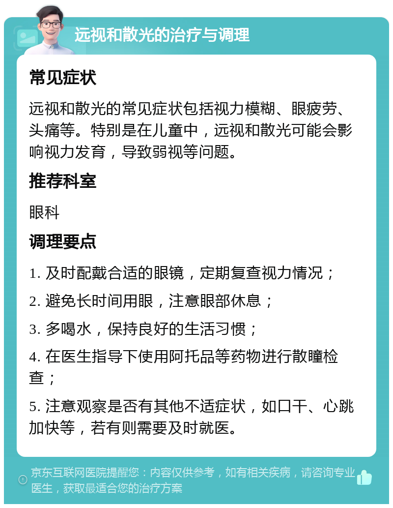 远视和散光的治疗与调理 常见症状 远视和散光的常见症状包括视力模糊、眼疲劳、头痛等。特别是在儿童中，远视和散光可能会影响视力发育，导致弱视等问题。 推荐科室 眼科 调理要点 1. 及时配戴合适的眼镜，定期复查视力情况； 2. 避免长时间用眼，注意眼部休息； 3. 多喝水，保持良好的生活习惯； 4. 在医生指导下使用阿托品等药物进行散瞳检查； 5. 注意观察是否有其他不适症状，如口干、心跳加快等，若有则需要及时就医。