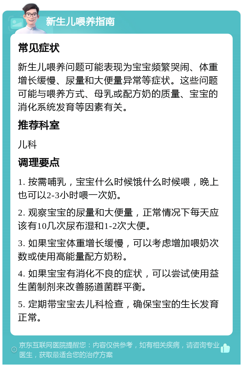 新生儿喂养指南 常见症状 新生儿喂养问题可能表现为宝宝频繁哭闹、体重增长缓慢、尿量和大便量异常等症状。这些问题可能与喂养方式、母乳或配方奶的质量、宝宝的消化系统发育等因素有关。 推荐科室 儿科 调理要点 1. 按需哺乳，宝宝什么时候饿什么时候喂，晚上也可以2-3小时喂一次奶。 2. 观察宝宝的尿量和大便量，正常情况下每天应该有10几次尿布湿和1-2次大便。 3. 如果宝宝体重增长缓慢，可以考虑增加喂奶次数或使用高能量配方奶粉。 4. 如果宝宝有消化不良的症状，可以尝试使用益生菌制剂来改善肠道菌群平衡。 5. 定期带宝宝去儿科检查，确保宝宝的生长发育正常。