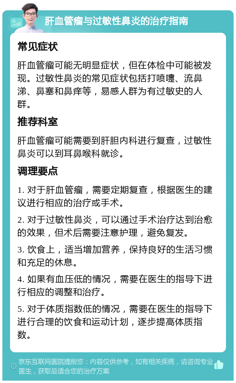 肝血管瘤与过敏性鼻炎的治疗指南 常见症状 肝血管瘤可能无明显症状，但在体检中可能被发现。过敏性鼻炎的常见症状包括打喷嚏、流鼻涕、鼻塞和鼻痒等，易感人群为有过敏史的人群。 推荐科室 肝血管瘤可能需要到肝胆内科进行复查，过敏性鼻炎可以到耳鼻喉科就诊。 调理要点 1. 对于肝血管瘤，需要定期复查，根据医生的建议进行相应的治疗或手术。 2. 对于过敏性鼻炎，可以通过手术治疗达到治愈的效果，但术后需要注意护理，避免复发。 3. 饮食上，适当增加营养，保持良好的生活习惯和充足的休息。 4. 如果有血压低的情况，需要在医生的指导下进行相应的调整和治疗。 5. 对于体质指数低的情况，需要在医生的指导下进行合理的饮食和运动计划，逐步提高体质指数。