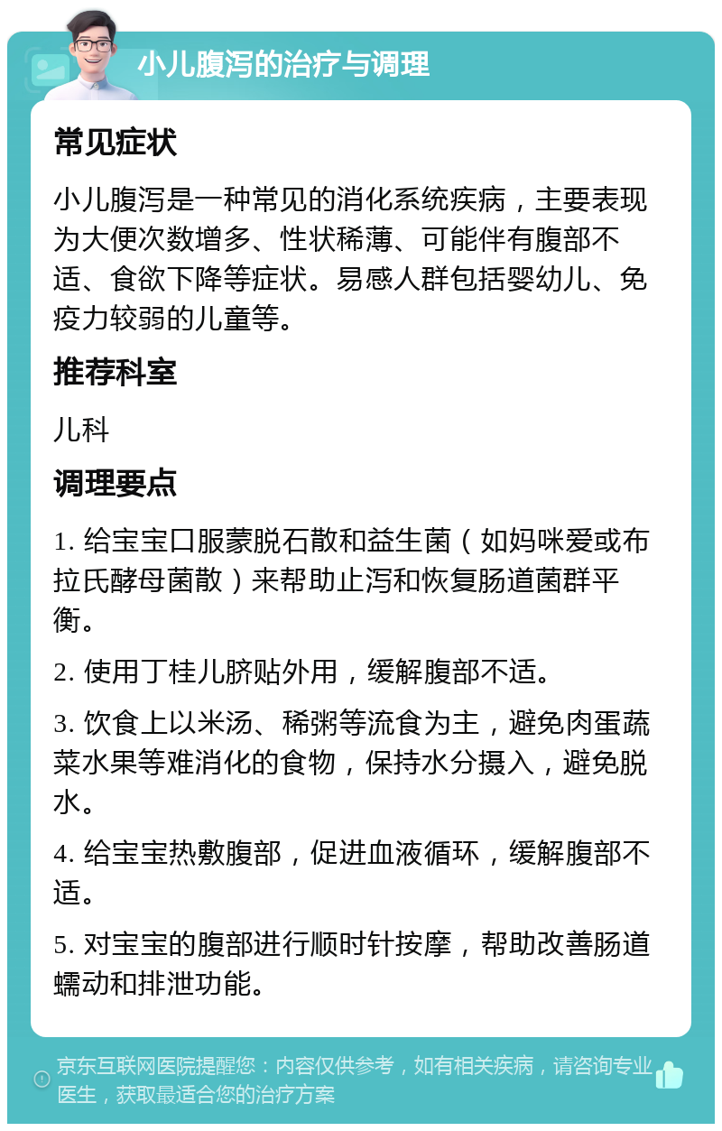 小儿腹泻的治疗与调理 常见症状 小儿腹泻是一种常见的消化系统疾病，主要表现为大便次数增多、性状稀薄、可能伴有腹部不适、食欲下降等症状。易感人群包括婴幼儿、免疫力较弱的儿童等。 推荐科室 儿科 调理要点 1. 给宝宝口服蒙脱石散和益生菌（如妈咪爱或布拉氏酵母菌散）来帮助止泻和恢复肠道菌群平衡。 2. 使用丁桂儿脐贴外用，缓解腹部不适。 3. 饮食上以米汤、稀粥等流食为主，避免肉蛋蔬菜水果等难消化的食物，保持水分摄入，避免脱水。 4. 给宝宝热敷腹部，促进血液循环，缓解腹部不适。 5. 对宝宝的腹部进行顺时针按摩，帮助改善肠道蠕动和排泄功能。