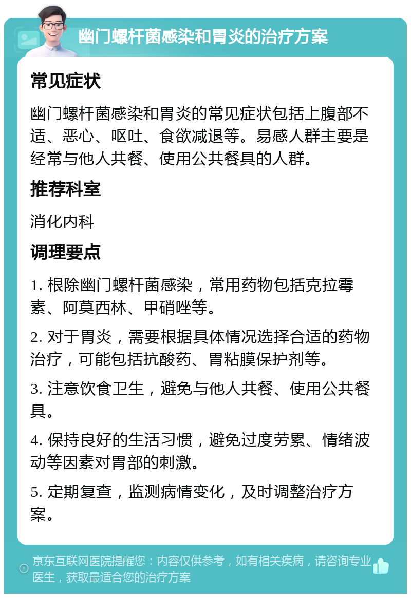 幽门螺杆菌感染和胃炎的治疗方案 常见症状 幽门螺杆菌感染和胃炎的常见症状包括上腹部不适、恶心、呕吐、食欲减退等。易感人群主要是经常与他人共餐、使用公共餐具的人群。 推荐科室 消化内科 调理要点 1. 根除幽门螺杆菌感染，常用药物包括克拉霉素、阿莫西林、甲硝唑等。 2. 对于胃炎，需要根据具体情况选择合适的药物治疗，可能包括抗酸药、胃粘膜保护剂等。 3. 注意饮食卫生，避免与他人共餐、使用公共餐具。 4. 保持良好的生活习惯，避免过度劳累、情绪波动等因素对胃部的刺激。 5. 定期复查，监测病情变化，及时调整治疗方案。