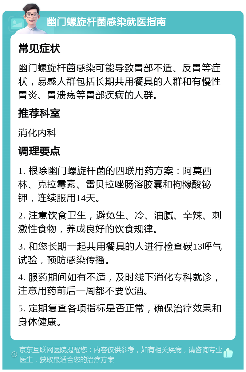 幽门螺旋杆菌感染就医指南 常见症状 幽门螺旋杆菌感染可能导致胃部不适、反胃等症状，易感人群包括长期共用餐具的人群和有慢性胃炎、胃溃疡等胃部疾病的人群。 推荐科室 消化内科 调理要点 1. 根除幽门螺旋杆菌的四联用药方案：阿莫西林、克拉霉素、雷贝拉唑肠溶胶囊和枸橼酸铋钾，连续服用14天。 2. 注意饮食卫生，避免生、冷、油腻、辛辣、刺激性食物，养成良好的饮食规律。 3. 和您长期一起共用餐具的人进行检查碳13呼气试验，预防感染传播。 4. 服药期间如有不适，及时线下消化专科就诊，注意用药前后一周都不要饮酒。 5. 定期复查各项指标是否正常，确保治疗效果和身体健康。