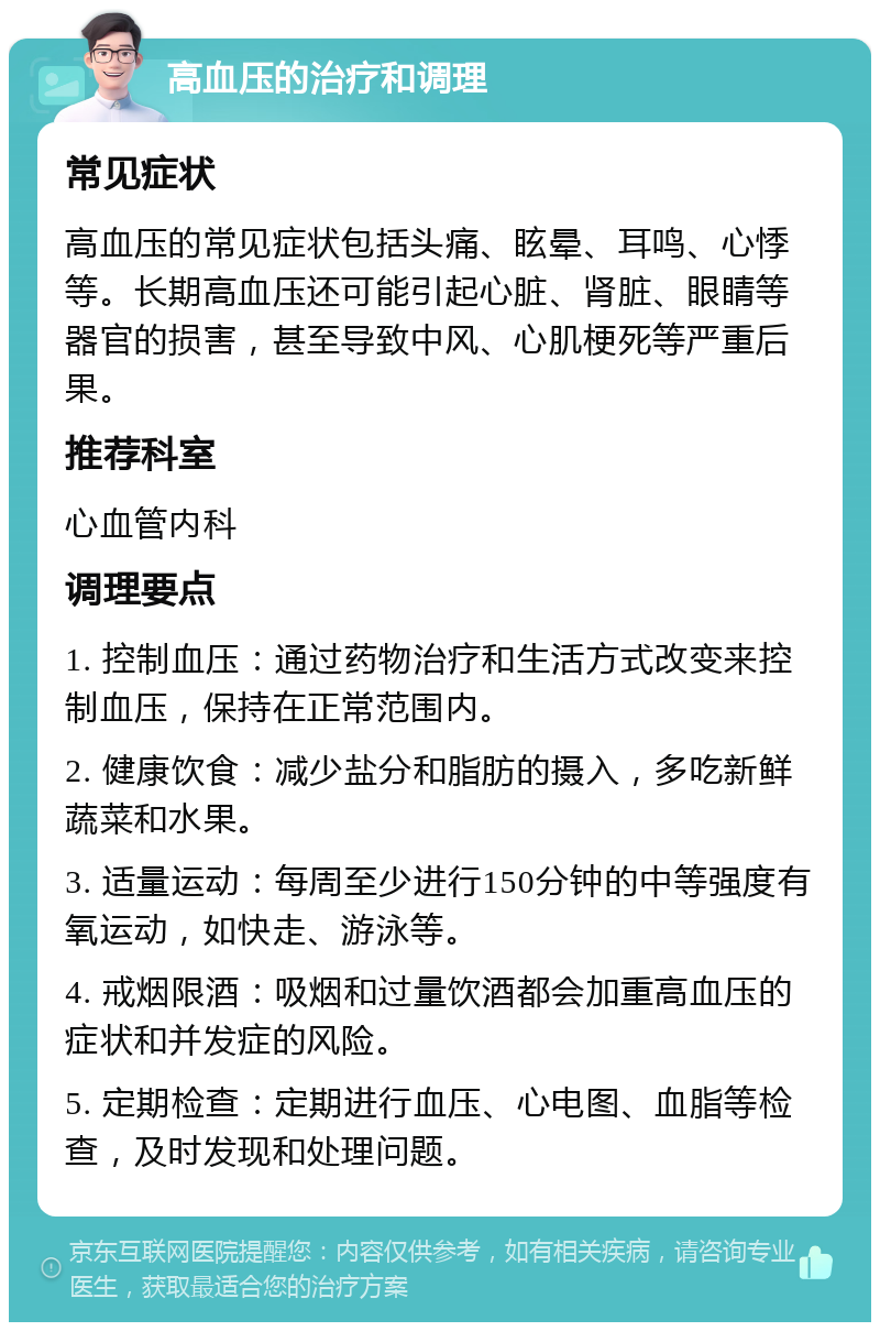 高血压的治疗和调理 常见症状 高血压的常见症状包括头痛、眩晕、耳鸣、心悸等。长期高血压还可能引起心脏、肾脏、眼睛等器官的损害，甚至导致中风、心肌梗死等严重后果。 推荐科室 心血管内科 调理要点 1. 控制血压：通过药物治疗和生活方式改变来控制血压，保持在正常范围内。 2. 健康饮食：减少盐分和脂肪的摄入，多吃新鲜蔬菜和水果。 3. 适量运动：每周至少进行150分钟的中等强度有氧运动，如快走、游泳等。 4. 戒烟限酒：吸烟和过量饮酒都会加重高血压的症状和并发症的风险。 5. 定期检查：定期进行血压、心电图、血脂等检查，及时发现和处理问题。