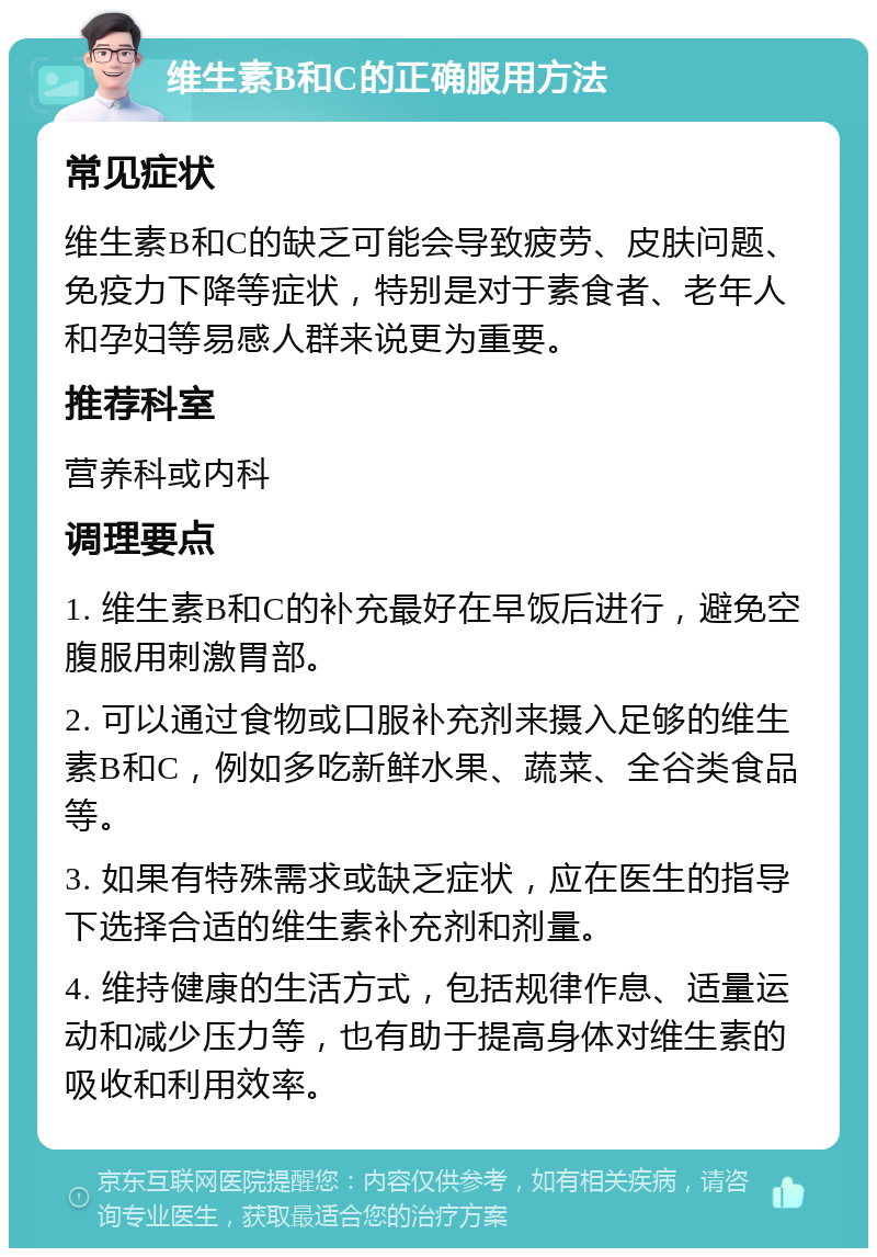 维生素B和C的正确服用方法 常见症状 维生素B和C的缺乏可能会导致疲劳、皮肤问题、免疫力下降等症状，特别是对于素食者、老年人和孕妇等易感人群来说更为重要。 推荐科室 营养科或内科 调理要点 1. 维生素B和C的补充最好在早饭后进行，避免空腹服用刺激胃部。 2. 可以通过食物或口服补充剂来摄入足够的维生素B和C，例如多吃新鲜水果、蔬菜、全谷类食品等。 3. 如果有特殊需求或缺乏症状，应在医生的指导下选择合适的维生素补充剂和剂量。 4. 维持健康的生活方式，包括规律作息、适量运动和减少压力等，也有助于提高身体对维生素的吸收和利用效率。