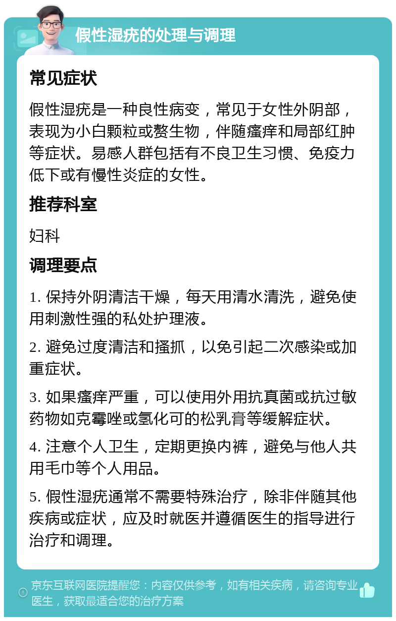 假性湿疣的处理与调理 常见症状 假性湿疣是一种良性病变，常见于女性外阴部，表现为小白颗粒或赘生物，伴随瘙痒和局部红肿等症状。易感人群包括有不良卫生习惯、免疫力低下或有慢性炎症的女性。 推荐科室 妇科 调理要点 1. 保持外阴清洁干燥，每天用清水清洗，避免使用刺激性强的私处护理液。 2. 避免过度清洁和搔抓，以免引起二次感染或加重症状。 3. 如果瘙痒严重，可以使用外用抗真菌或抗过敏药物如克霉唑或氢化可的松乳膏等缓解症状。 4. 注意个人卫生，定期更换内裤，避免与他人共用毛巾等个人用品。 5. 假性湿疣通常不需要特殊治疗，除非伴随其他疾病或症状，应及时就医并遵循医生的指导进行治疗和调理。