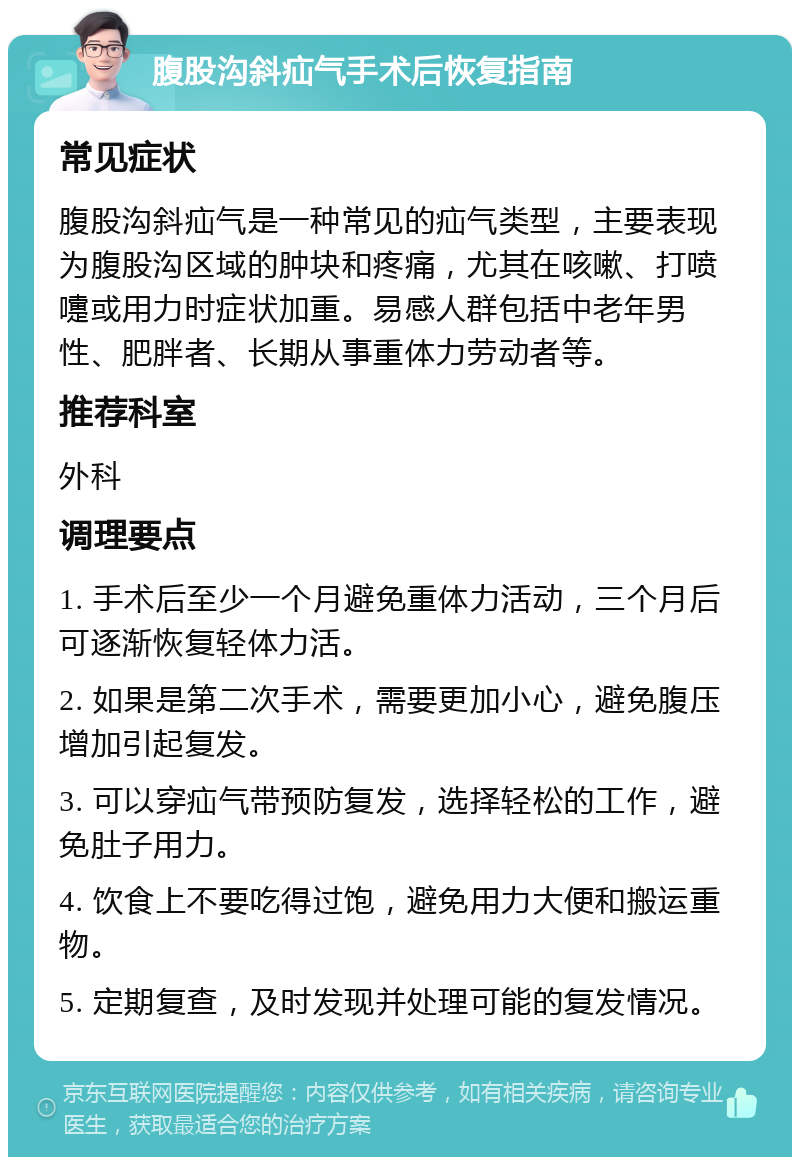 腹股沟斜疝气手术后恢复指南 常见症状 腹股沟斜疝气是一种常见的疝气类型，主要表现为腹股沟区域的肿块和疼痛，尤其在咳嗽、打喷嚏或用力时症状加重。易感人群包括中老年男性、肥胖者、长期从事重体力劳动者等。 推荐科室 外科 调理要点 1. 手术后至少一个月避免重体力活动，三个月后可逐渐恢复轻体力活。 2. 如果是第二次手术，需要更加小心，避免腹压增加引起复发。 3. 可以穿疝气带预防复发，选择轻松的工作，避免肚子用力。 4. 饮食上不要吃得过饱，避免用力大便和搬运重物。 5. 定期复查，及时发现并处理可能的复发情况。