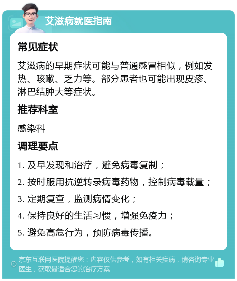 艾滋病就医指南 常见症状 艾滋病的早期症状可能与普通感冒相似，例如发热、咳嗽、乏力等。部分患者也可能出现皮疹、淋巴结肿大等症状。 推荐科室 感染科 调理要点 1. 及早发现和治疗，避免病毒复制； 2. 按时服用抗逆转录病毒药物，控制病毒载量； 3. 定期复查，监测病情变化； 4. 保持良好的生活习惯，增强免疫力； 5. 避免高危行为，预防病毒传播。