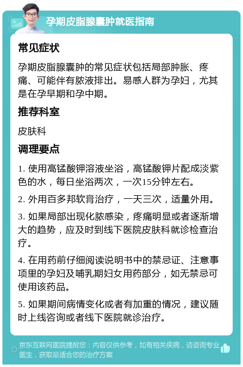 孕期皮脂腺囊肿就医指南 常见症状 孕期皮脂腺囊肿的常见症状包括局部肿胀、疼痛、可能伴有脓液排出。易感人群为孕妇，尤其是在孕早期和孕中期。 推荐科室 皮肤科 调理要点 1. 使用高锰酸钾溶液坐浴，高锰酸钾片配成淡紫色的水，每日坐浴两次，一次15分钟左右。 2. 外用百多邦软膏治疗，一天三次，适量外用。 3. 如果局部出现化脓感染，疼痛明显或者逐渐增大的趋势，应及时到线下医院皮肤科就诊检查治疗。 4. 在用药前仔细阅读说明书中的禁忌证、注意事项里的孕妇及哺乳期妇女用药部分，如无禁忌可使用该药品。 5. 如果期间病情变化或者有加重的情况，建议随时上线咨询或者线下医院就诊治疗。