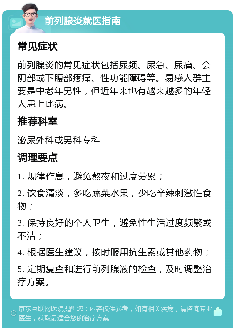 前列腺炎就医指南 常见症状 前列腺炎的常见症状包括尿频、尿急、尿痛、会阴部或下腹部疼痛、性功能障碍等。易感人群主要是中老年男性，但近年来也有越来越多的年轻人患上此病。 推荐科室 泌尿外科或男科专科 调理要点 1. 规律作息，避免熬夜和过度劳累； 2. 饮食清淡，多吃蔬菜水果，少吃辛辣刺激性食物； 3. 保持良好的个人卫生，避免性生活过度频繁或不洁； 4. 根据医生建议，按时服用抗生素或其他药物； 5. 定期复查和进行前列腺液的检查，及时调整治疗方案。