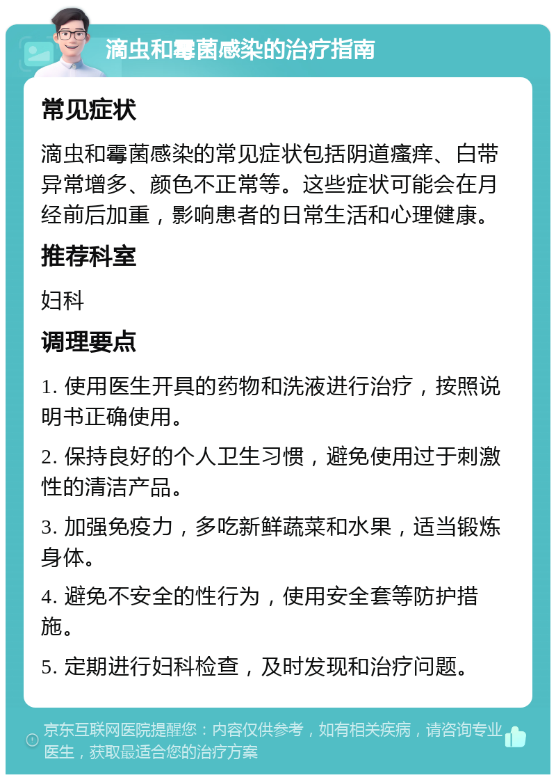 滴虫和霉菌感染的治疗指南 常见症状 滴虫和霉菌感染的常见症状包括阴道瘙痒、白带异常增多、颜色不正常等。这些症状可能会在月经前后加重，影响患者的日常生活和心理健康。 推荐科室 妇科 调理要点 1. 使用医生开具的药物和洗液进行治疗，按照说明书正确使用。 2. 保持良好的个人卫生习惯，避免使用过于刺激性的清洁产品。 3. 加强免疫力，多吃新鲜蔬菜和水果，适当锻炼身体。 4. 避免不安全的性行为，使用安全套等防护措施。 5. 定期进行妇科检查，及时发现和治疗问题。