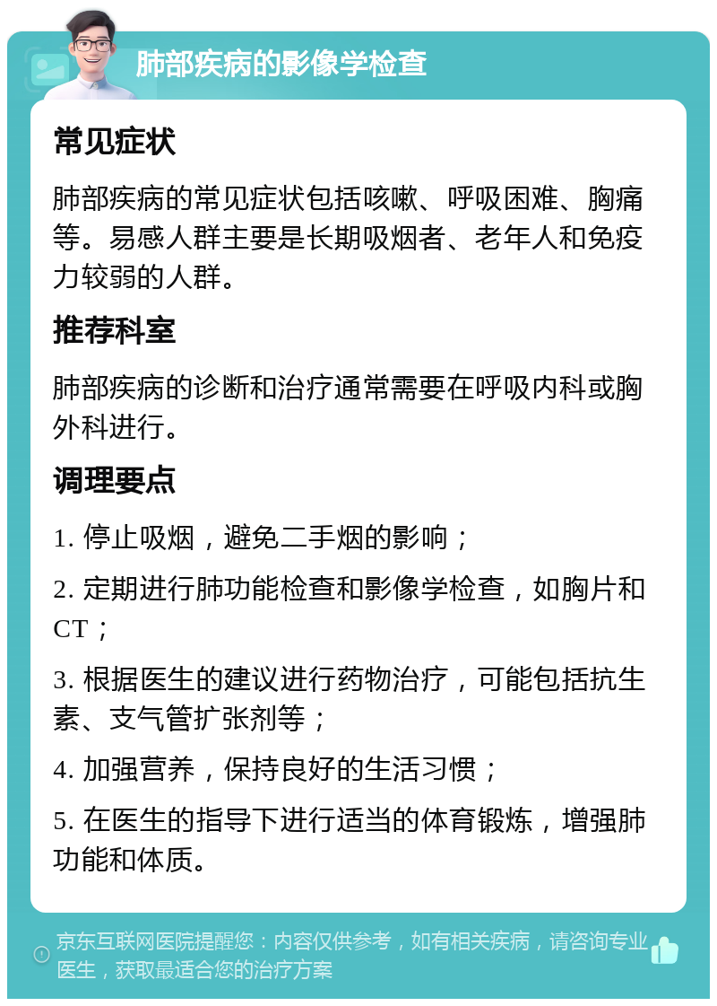 肺部疾病的影像学检查 常见症状 肺部疾病的常见症状包括咳嗽、呼吸困难、胸痛等。易感人群主要是长期吸烟者、老年人和免疫力较弱的人群。 推荐科室 肺部疾病的诊断和治疗通常需要在呼吸内科或胸外科进行。 调理要点 1. 停止吸烟，避免二手烟的影响； 2. 定期进行肺功能检查和影像学检查，如胸片和CT； 3. 根据医生的建议进行药物治疗，可能包括抗生素、支气管扩张剂等； 4. 加强营养，保持良好的生活习惯； 5. 在医生的指导下进行适当的体育锻炼，增强肺功能和体质。