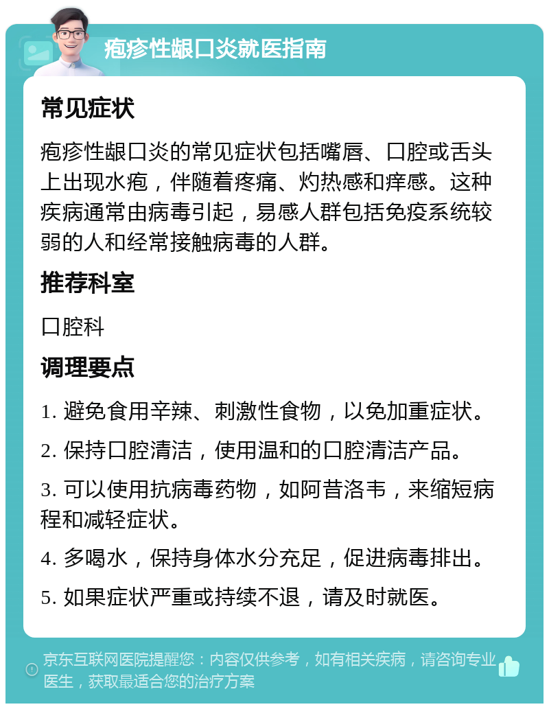 疱疹性龈口炎就医指南 常见症状 疱疹性龈口炎的常见症状包括嘴唇、口腔或舌头上出现水疱，伴随着疼痛、灼热感和痒感。这种疾病通常由病毒引起，易感人群包括免疫系统较弱的人和经常接触病毒的人群。 推荐科室 口腔科 调理要点 1. 避免食用辛辣、刺激性食物，以免加重症状。 2. 保持口腔清洁，使用温和的口腔清洁产品。 3. 可以使用抗病毒药物，如阿昔洛韦，来缩短病程和减轻症状。 4. 多喝水，保持身体水分充足，促进病毒排出。 5. 如果症状严重或持续不退，请及时就医。